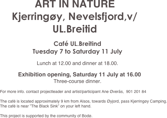 ART IN NATURE
Kjerringøy, Nevelsfjord,v/UL.Breitid

Café UL.Breitind
Tuesday 7 to Saturday 11 July

Lunch at 12.00 and dinner at 18.00.

Exhibition opening, Saturday 11 July at 16.00 
Three-course dinner.
 
For more info. contact projectleader and artist/participant Ane Øverås,  901 201 84

The café is located approximately 9 km from Alsos, towards Øyjord, pass Kjerringøy Camping. The café is near ”The Black Sink” on your left hand.

This project is supported by the community of Bodø.
